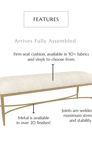 This bench features a firm seat cushion, available in 50+ fabrics and vinyl to choose from, metal is available in over 20 finishes, joints are welded for maximum strength and stability. This bench arrives fully assembled!